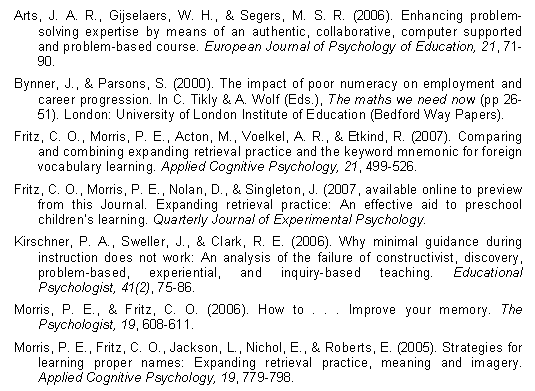 Arts, J. A. R., Gijselaers, W. H., & Segers, M. S. R. (2006). Enhancing problem-solving expertise by means of an authentic, collaborative, computer supported and problem-based course. European Journal of Psychology of Education, 21, 71-90. Bynner, J., & Parsons, S. (2000). The impact of poor numeracy on employment and career progression. In C. Tikly & A. Wolf (Eds.), The maths we need now (pp 26-51). London: University of London Institute of Education (Bedford Way Papers). Fritz, C. O., Morris, P. E., Acton, M., Voelkel, A. R., & Etkind, R. (2007). Comparing and combining expanding retrieval practice and the keyword mnemonic for foreign vocabulary learning. Applied Cognitive Psychology, 21, 499-526. Fritz, C. O., Morris, P. E., Nolan, D., & Singleton, J. (2007, available online to preview from this Journal. Expanding retrieval practice: An effective aid to preschool children’s learning. Quarterly Journal of Experimental Psychology. Kirschner, P. A., Sweller, J., & Clark, R. E. (2006). Why minimal guidance during instruction does not work: An analysis of the failure of constructivist, discovery, problem-based, experiential, and inquiry-based teaching. Educational Psychologist, 41(2), 75-86. Morris, P. E., & Fritz, C. O. (2006). How to . . . Improve your memory. The Psychologist, 19, 608-611. Morris, P. E., Fritz, C. O., Jackson, L., Nichol, E., & Roberts, E. (2005). Strategies for learning proper names: Expanding retrieval practice, meaning and imagery. Applied Cognitive Psychology, 19, 779-798.