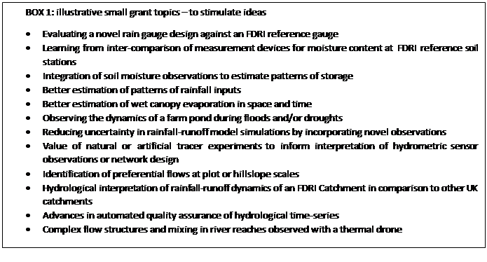Text Box: BOX 1: illustrative small grant topics   to stimulate ideas
 	Evaluating a novel rain gauge design against an FDRI reference gauge
 	Learning from inter-comparison of measurement devices for moisture content at FDRI reference soil stations
 	Integration of soil moisture observations to estimate patterns of storage 
 	Better estimation of patterns of rainfall inputs
 	Better estimation of wet canopy evaporation in space and time
 	Observing the dynamics of a farm pond during floods and/or droughts
 	Reducing uncertainty in rainfall-runoff model simulations by incorporating novel observations
 	Value of natural or artificial tracer experiments to inform interpretation of hydrometric sensor observations or network design
 	Identification of preferential flows at plot or hillslope scales 
 	Hydrological interpretation of rainfall-runoff dynamics of an FDRI Catchment in comparison to other UK catchments
 	Advances in automated quality assurance of hydrological time-series
 	Complex flow structures and mixing in river reaches observed with a thermal drone
