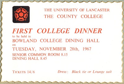 Copy of very first County dinner invitation from 1967.
Text reads: First College dinner to be held in Bowland College Dining Hall, Tuesday November 28th 1967, Tickets 14/6, Dress, Black Tie or Lounge Suit.