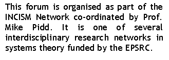 Text Box: This forum is organised as part of the INCISM Network co-ordinated by Prof. Mike Pidd. It is one of several interdisciplinary research networks in systems theory funded by the EPSRC.

