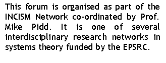Text Box: This forum is organised as part of the INCISM Network co-ordinated by Prof. Mike Pidd. It is one of several interdisciplinary research networks in systems theory funded by the EPSRC.


