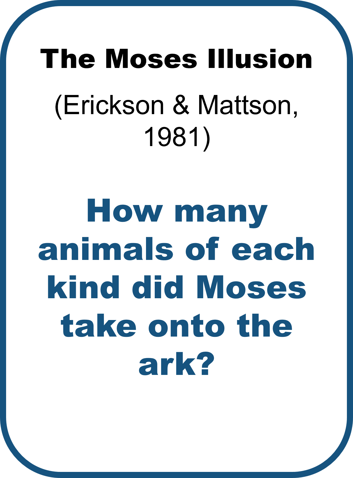 The Moses Illusion by Erickson & Mattson (1981) asks: How many animals of each kind did Moses take onto the ark? This question should ask about the story of Noah’s ark, however “Noah” was swapped with a similar, but different name (Moses).  Over 75% of participants answered this question without noticing the switch.