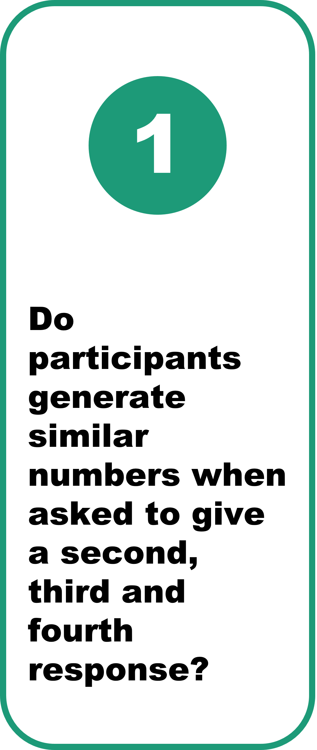 1. Do participants generate similar numbers when asked to give a second, third and fourth response? Yes  Participants preferred to give numbers with the same format (e.g. numbers with no zeros, or numbers with three zeros). However, the magnitude of their responses varied when asked for a second, third, or fourth number.