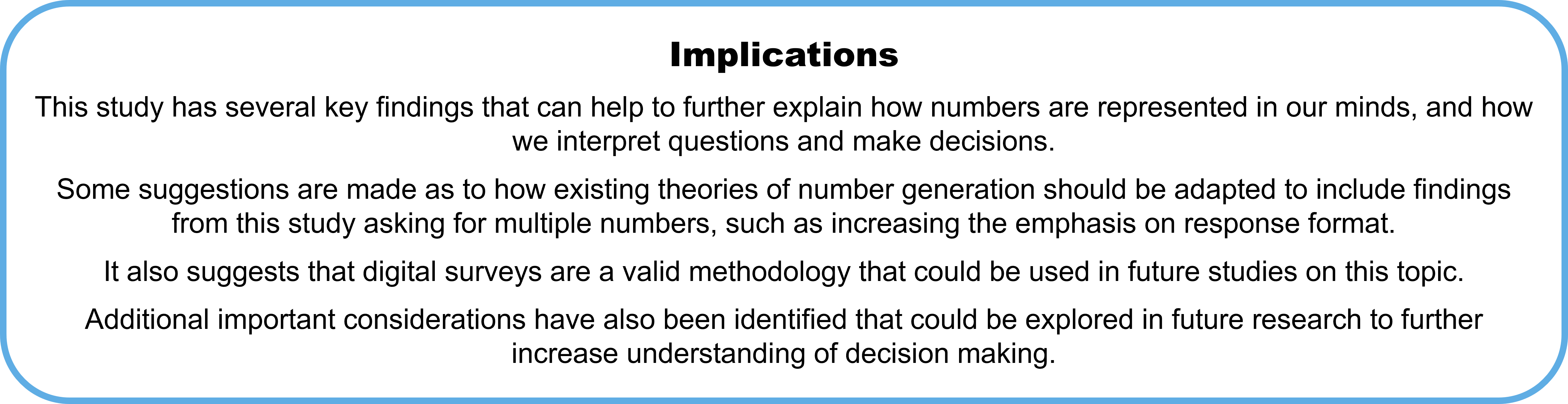 Implications This study has several key findings that can help to further explain how numbers are represented in our minds, and how we interpret questions and make decisions.  Some suggestions are made as to how existing theories of number generation should be adapted to include findings from this study asking for multiple numbers, such as increasing the emphasis on response format. It also suggests that digital surveys are a valid methodology that could be used in future studies on this topic. Additional important considerations have also been identified that could be explored in future research to further increase understanding of decision making.