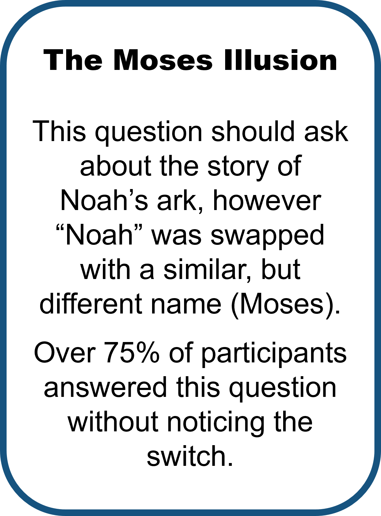 The Moses Illusion by Erickson & Mattson (1981) asks: How many animals of each kind did Moses take onto the ark? This question should ask about the story of Noah’s ark, however “Noah” was swapped with a similar, but different name (Moses).  Over 75% of participants answered this question without noticing the switch.