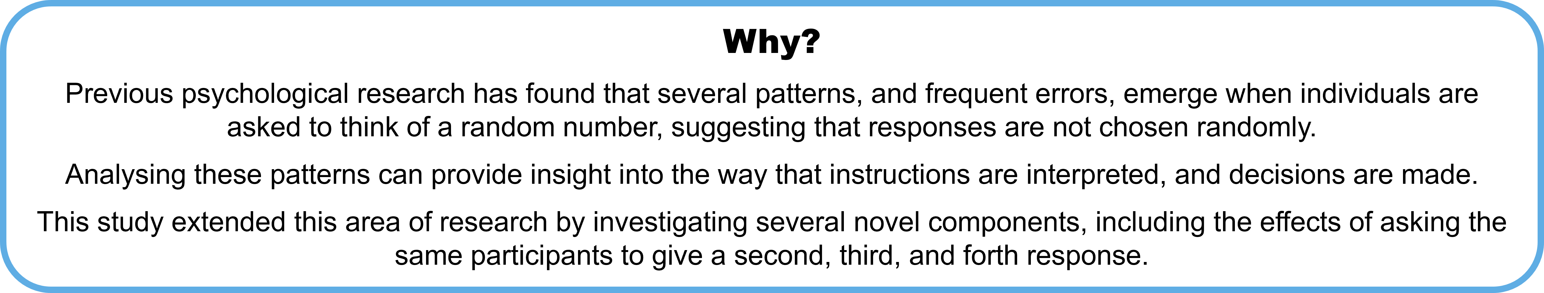 Why? Previous psychological research has found that several patterns, and frequent errors, emerge when individuals are asked to think of a random number, suggesting that responses are not chosen randomly.  Analysing these patterns can provide insight into the way that instructions are interpreted, and decisions are made. This study extended this area of research by investigating several novel components, including the effects of asking the same participants to give a second, third, and forth response.